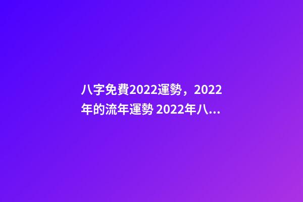 八字免費2022運勢，2022年的流年運勢 2022年八字算運勢，免費算2022 年個人運程